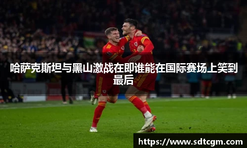 哈萨克斯坦与黑山激战在即谁能在国际赛场上笑到最后