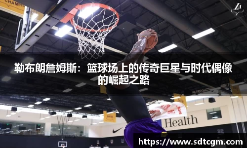 勒布朗詹姆斯：篮球场上的传奇巨星与时代偶像的崛起之路