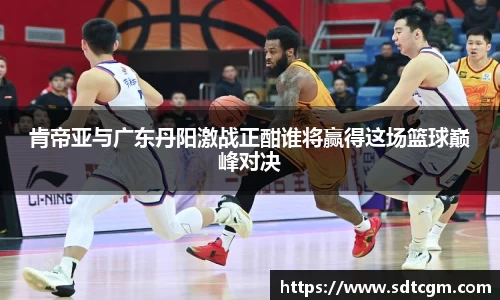 肯帝亚与广东丹阳激战正酣谁将赢得这场篮球巅峰对决