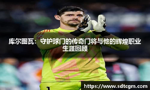 库尔图瓦：守护球门的传奇门将与他的辉煌职业生涯回顾